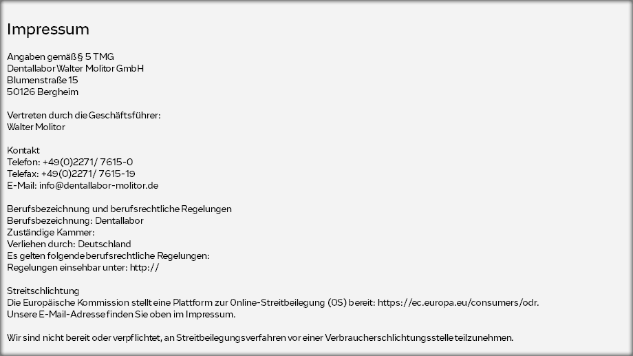  Impressum  Angaben gemäß § 5 TMG Dentallabor Walter Molitor GmbH Blumenstraße 15 50126 Bergheim Vertreten durch die Geschäftsführer: Walter Molitor Kontakt Telefon: +49(0)2271/ 7615-0 Telefax: +49(0)2271/ 7615-19 E-Mail: info@dentallabor-molitor.de Berufsbezeichnung und berufsrechtliche Regelungen Berufsbezeichnung: Dentallabor Zuständige Kammer: Verliehen durch: Deutschland Es gelten folgende berufsrechtliche Regelungen: Regelungen einsehbar unter: http:// Streitschlichtung Die Europäische Kommission stellt eine Plattform zur Online-Streitbeilegung (OS) bereit: https://ec.europa.eu/consumers/odr. Unsere E-Mail-Adresse finden Sie oben im Impressum. Wir sind nicht bereit oder verpflichtet, an Streitbeilegungsverfahren vor einer Verbraucherschlichtungsstelle teilzunehmen. 